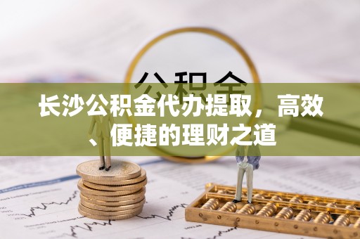 呈贡长沙公积金代办提取，高效、便捷的理财之道