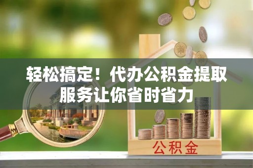 呈贡轻松搞定！代办公积金提取服务让你省时省力