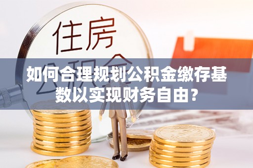 呈贡如何合理规划公积金缴存基数以实现财务自由？
