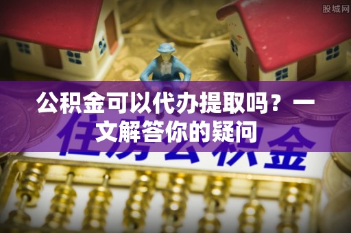 呈贡公积金可以代办提取吗？一文解答你的疑问