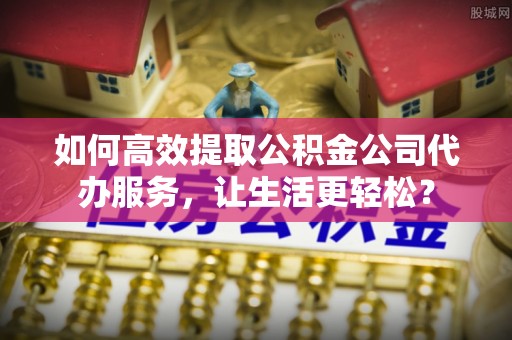 呈贡如何高效提取公积金公司代办服务，让生活更轻松？