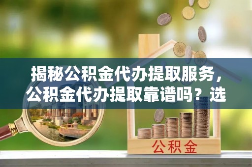 呈贡揭秘公积金代办提取服务，公积金代办提取靠谱吗？选择前你需要知道这些！