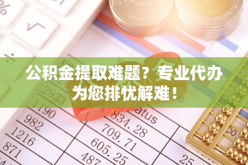 呈贡公积金提取难题？专业代办为您排忧解难！