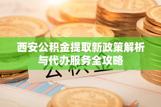 呈贡西安公积金提取新政策解析与代办服务全攻略