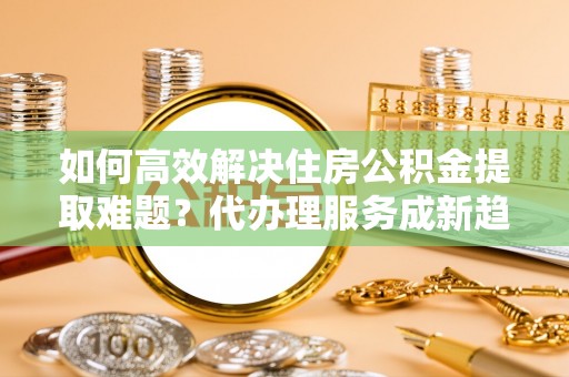 呈贡如何高效解决住房公积金提取难题？代办理服务成新趋势