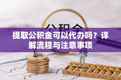 呈贡提取公积金可以代办吗？详解流程与注意事项