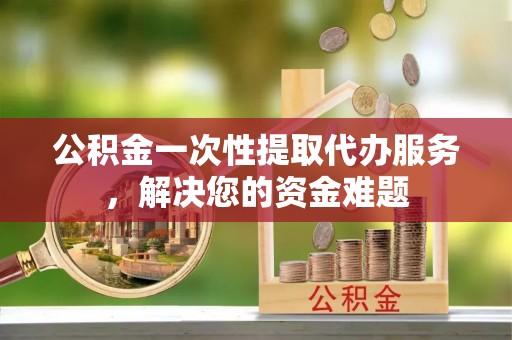 呈贡公积金一次性提取代办服务，解决您的资金难题