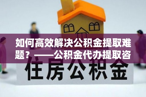 呈贡如何高效解决公积金提取难题？——公积金代办提取咨询服务全解析