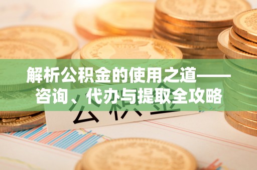 呈贡解析公积金的使用之道——咨询、代办与提取全攻略