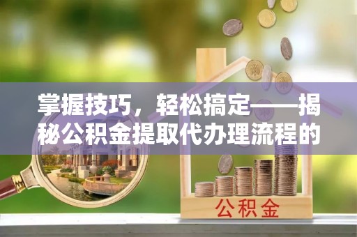 呈贡掌握技巧，轻松搞定——揭秘公积金提取代办理流程的关键步骤
