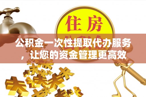 呈贡公积金一次性提取代办服务，让您的资金管理更高效