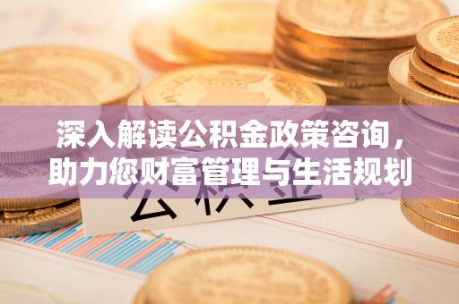 呈贡深入解读公积金政策咨询，助力您财富管理与生活规划