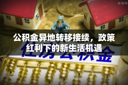 呈贡公积金异地转移接续，政策红利下的新生活机遇