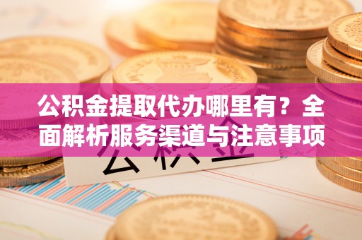 呈贡公积金提取代办哪里有？全面解析服务渠道与注意事项