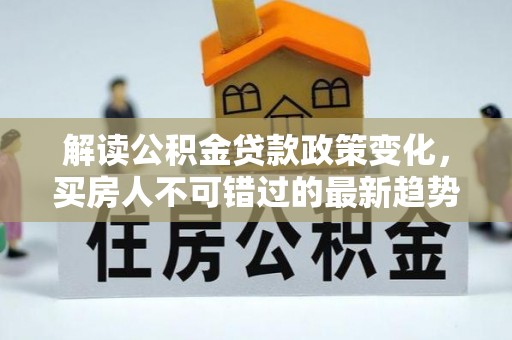 呈贡解读公积金贷款政策变化，买房人不可错过的最新趋势