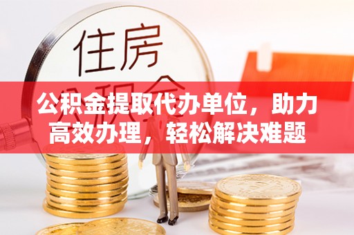呈贡公积金提取代办单位，助力高效办理，轻松解决难题