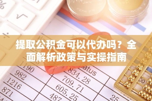呈贡提取公积金可以代办吗？全面解析政策与实操指南