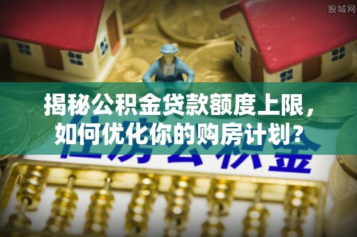 呈贡揭秘公积金贷款额度上限，如何优化你的购房计划？