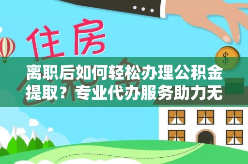 呈贡离职后如何轻松办理公积金提取？专业代办服务助力无忧