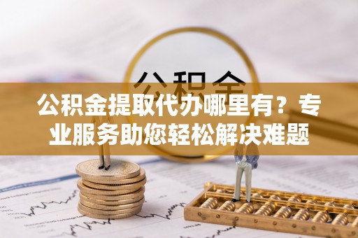 呈贡公积金提取代办哪里有？专业服务助您轻松解决难题