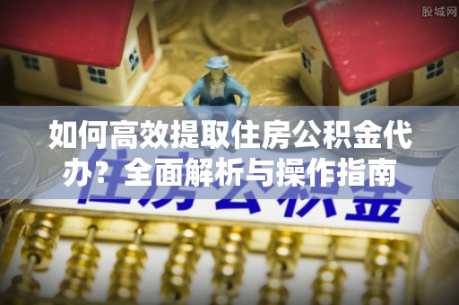 呈贡如何高效提取住房公积金代办？全面解析与操作指南