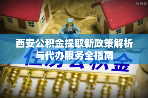 呈贡西安公积金提取新政策解析与代办服务全指南