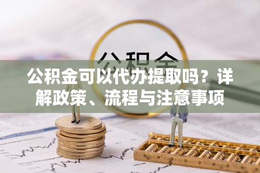 呈贡公积金可以代办提取吗？详解政策、流程与注意事项