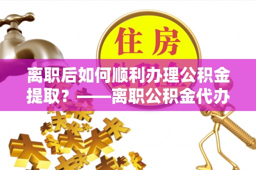 呈贡离职后如何顺利办理公积金提取？——离职公积金代办提取全攻略