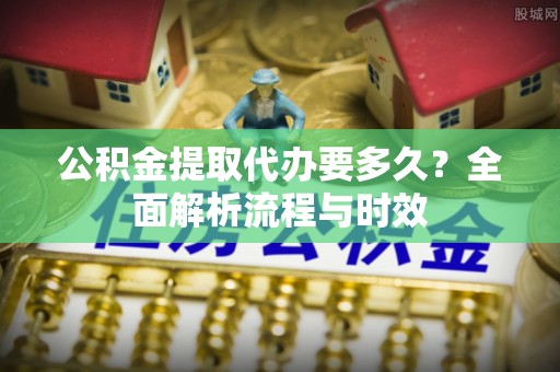呈贡公积金提取代办要多久？全面解析流程与时效
