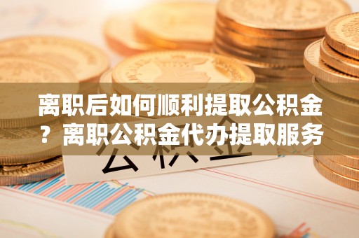 呈贡离职后如何顺利提取公积金？离职公积金代办提取服务助力无忧办理