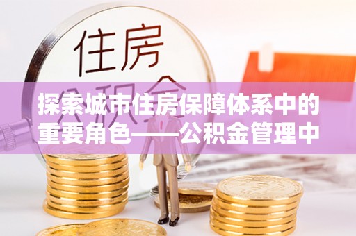 呈贡探索城市住房保障体系中的重要角色——公积金管理中心