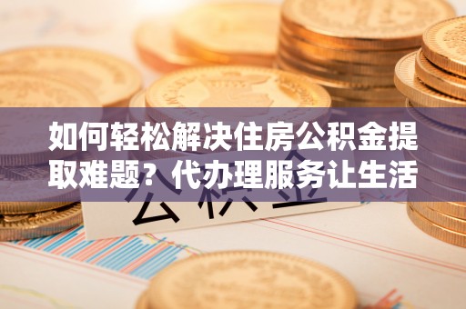 呈贡如何轻松解决住房公积金提取难题？代办理服务让生活更简单