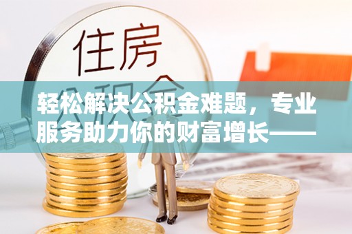 呈贡轻松解决公积金难题，专业服务助力你的财富增长——代办公积金提取