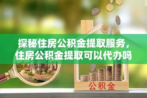 呈贡探秘住房公积金提取服务，住房公积金提取可以代办吗的全方位解析