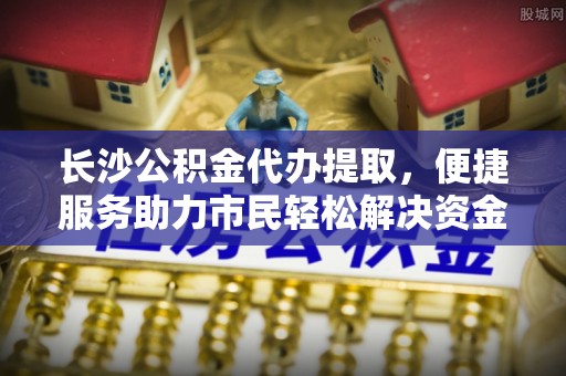 呈贡长沙公积金代办提取，便捷服务助力市民轻松解决资金需求