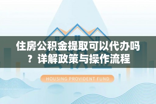 呈贡住房公积金提取可以代办吗？详解政策与操作流程