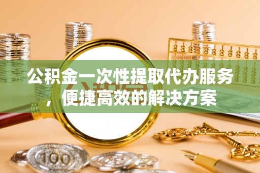 呈贡公积金一次性提取代办服务，便捷高效的解决方案