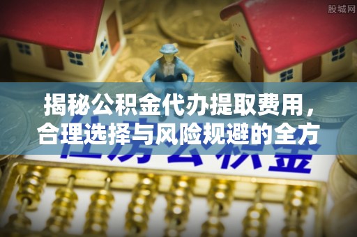 呈贡揭秘公积金代办提取费用，合理选择与风险规避的全方位解析