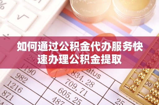 呈贡如何通过公积金代办服务快速办理公积金提取