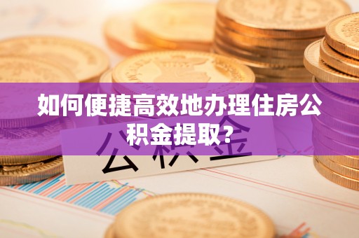 呈贡如何便捷高效地办理住房公积金提取？